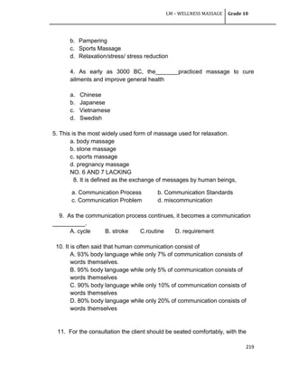 LM – WELLNESS MASSAGE Grade 10
219
b. Pampering
c. Sports Massage
d. Relaxation/stress/ stress reduction
4. As early as 3000 BC, the_______practiced massage to cure
ailments and improve general health
a. Chinese
b. Japanese
c. Vietnamese
d. Swedish
5. This is the most widely used form of massage used for relaxation.
a. body massage
b. stone massage
c. sports massage
d. pregnancy massage
NO. 6 AND 7 LACKING
8. It is defined as the exchange of messages by human beings,
a. Communication Process b. Communication Standards
c. Communication Problem d. miscommunication
9. As the communication process continues, it becomes a communication
__________.
A. cycle B. stroke C.routine D. requirement
10. It is often said that human communication consist of
A. 93% body language while only 7% of communication consists of
words themselves.
B. 95% body language while only 5% of communication consists of
words themselves
C. 90% body language while only 10% of communication consists of
words themselves
D. 80% body language while only 20% of communication consists of
words themselves
11. For the consultation the client should be seated comfortably, with the
 