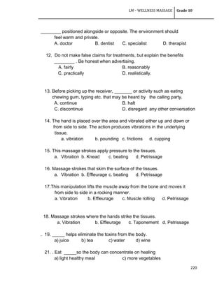 LM – WELLNESS MASSAGE Grade 10
220
________ positioned alongside or opposite. The environment should
feel warm and private.
A. doctor B. dentist C. specialist D. therapist
12. Do not make false claims for treatments, but explain the benefits
________ . Be honest when advertising.
A. fairly B. reasonably
C. practically D. realistically.
13. Before picking up the receiver, _______ or activity such as eating
chewing gum, typing etc. that may be heard by the calling party.
A. continue B. halt
C. discontinue D. disregard any other conversation
14. The hand is placed over the area and vibrated either up and down or
from side to side. The action produces vibrations in the underlying
tissue.
a. vibration b. pounding c. frictions d. cupping
15. This massage strokes apply pressure to the tissues.
a. Vibration b. Knead c. beating d. Petrissage
16. Massage strokes that skim the surface of the tissues.
a. Vibration b. Effleurage c. beating d. Petrissage
17.This manipulation lifts the muscle away from the bone and moves it
from side to side in a rocking manner.
a. Vibration b. Effleurage c. Muscle rolling d. Petrissage
18. Massage strokes where the hands strike the tissues.
a. Vibration b. Effleurage c. Taponement d. Petrissage
. 19. _____ helps eliminate the toxins from the body.
a) juice b) tea c) water d) wine
21. . Eat _____so the body can concentrate on healing
a) light healthy meal c) more vegetables
 