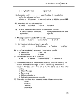 LM – WELLNESS MASSAGE Grade 10
221
b) heavy healthy meal d) juicy fruits
22. If possible avoid ____________ water for about 24 hours before
performing aftercare services.
a) alcohol b)exercise c) too much eating d) drinking plenty of 22.
23. After treatment you will usually feel ________.
a) startle b) creepy c) canny d) relaxed
24. The most common body reactions in the aftercare services,
a) aching/soreness of muscles, c) heightened emotional state
b) tiredness, d) dizzy
25. Massage was introduced and found in the _______________.
a. harbor b. caves c. mountains d. forest
26. It is the safest substance found in spa salon
a. Oil b. Disinfectant c. Powders d. Water
27. In the %‘s methodology Seiketsu is the Japanese term for
a. standardize c. seiri - sort
b. self-discipline d. sweep
28. The translated English word for seiri is ________.
a. sort b. sweep c. self-discipline d. systematize
29. This can be done as an introduction to massage for clients who may not
come in for an office massage, or can be a continuing form of stress-
reduction therapy when done on a regular basis, as in the office
setting
a. Chair Massage
b. Pampering
c. Chiropractic adjunct
d. Relaxation/stress/ stress reduction
30. Different origin of the word massage are the following except one,
a. mass
b. mass’h
c. masser
d. massege
 