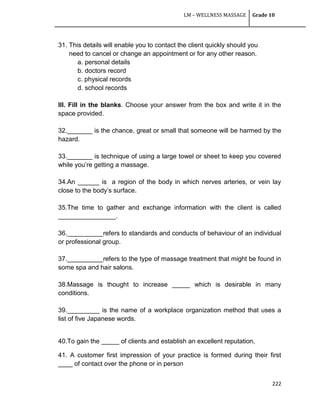 LM – WELLNESS MASSAGE Grade 10
222
31. This details will enable you to contact the client quickly should you
need to cancel or change an appointment or for any other reason.
a. personal details
b. doctors record
c. physical records
d. school records
III. Fill in the blanks. Choose your answer from the box and write it in the
space provided.
32._______ is the chance, great or small that someone will be harmed by the
hazard.
33._______ is technique of using a large towel or sheet to keep you covered
while you‘re getting a massage.
34.An ______ is a region of the body in which nerves arteries, or vein lay
close to the body‘s surface.
35.The time to gather and exchange information with the client is called
________________.
36.__________refers to standards and conducts of behaviour of an individual
or professional group.
37.__________refers to the type of massage treatment that might be found in
some spa and hair salons.
38.Massage is thought to increase _____ which is desirable in many
conditions.
39._________ is the name of a workplace organization method that uses a
list of five Japanese words.
40.To gain the _____ of clients and establish an excellent reputation,
41. A customer first impression of your practice is formed during their first
____ of contact over the phone or in person
 