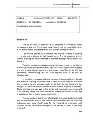 LM – WELLNESS MASSAGE Grade 10
223
SYNTHESIS
SYNTHESIS
One of the roles of teachers is to recognize in developing health
behaviours of learners. We certainly know that much of the health habits later
in life can be traced back to the things that children learned in school.
This module aims to assist teachers and prepare learners in focusing
on certain topics relevant in their health being. This is organized in four
lessons showing the holistic concept of wellness massage which include the
following:
Planning a wellness massage program gives emphasis on the history
of massage which is visible nowadays. How these massage discoveries came
and play a very relevant practice in the modern world has to do with the
information, understanding and the skills required have to do with its
effectiveness.
In providing pre-service wellness massage it has something to do with
how behavior is being promoted which is very essential. How an individual
live a healthy life and promote quality of life both for the clients and the
therapist. As what we believe, wellness is more than an absence of diseases.
These services one can give to the family and community as a whole will
build a healthy being. The application of the different techniques in massage
is a challenge that everyone should experience.
The surroundings that directly affect health and safety to clients should
also be considered. Part of this module also elaborates on the massage
techniques and some Health Acts for the therapist to understand and
practice, so with the careful techniques to be applied to clients is the most
important.
draping endangerment site risk ethics pampering
blood flow 5‘s methodology consultation confidence
interpersonal communication
 