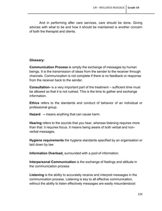 LM – WELLNESS MASSAGE Grade 10
224
And in performing after care services, care should be done. Giving
advices with what to be and how it should be maintained is another concern
of both the therapist and clients.
Glossary:
Communication Process is simply the exchange of messages by human
beings. It is the transmission of ideas from the sender to the receiver through
channels. Communication is not complete if there is no feedback or response
from the receiver back to the sender.
Consultation- is a very important part of the treatment – sufficient time must
be allowed so that it is not rushed. This is the time to gather and exchange
information.
Ethics refers to the standards and conduct of behavior of an individual or
professional group.
Hazard – means anything that can cause harm.
Hearing refers to the sounds that you hear, whereas listening requires more
than that: it requires focus. It means being aware of both verbal and non-
verbal messages.
Hygiene requirements the hygiene standards specified by an organisation or
laid down by law
Information Overload. surrounded with a pool of information.
Interpersonal Communication is the exchange of feelings and attitude in
the communication process
Listening is the ability to accurately receive and interpret messages in the
communication process. Listening is key to all effective communication,
without the ability to listen effectively messages are easily misunderstood
 
