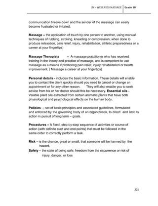 LM – WELLNESS MASSAGE Grade 10
225
communication breaks down and the sender of the message can easily
become frustrated or irritated.
Massage – the application of touch by one person to another, using manual
techniques of rubbing, stroking, kneading or compression, when done to
produce relaxation, pain relief, injury, rehabilitation, athletic preparedness or a
career at your fingertips)
Massage Therapists – A massage practitioner who has received
training in the theory and practice of massage, and is competent to use
massage as a means if promoting pain relief, injury rehabilitation or health
improvement. ( Massage a career at your fingertips)
Personal details - includes the basic information. These details will enable
you to contact the client quickly should you need to cancel or change an
appointment or for any other reason. They will also enable you to seek
advice from his or her doctor should this be necessary. Essential oils -
Volatile plant oils extracted from certain aromatic plants that have both
physiological and psychological effects on the human body.
Policies – set of basic principles and associated guidelines, formulated
and enforced by the governing body of an organization, to direct and limit its
action in pursuit of long term – goals.
Procedures – A fixed, step-by-step sequence of activities or course of
action (with definite start and end points) that must be followed in the
same order to correctly perform a task.
Risk – is the chance, great or small, that someone will be harmed by the
hazard.
Safety – the state of being safe; freedom from the occurrence or risk of
injury, danger, or loss
 