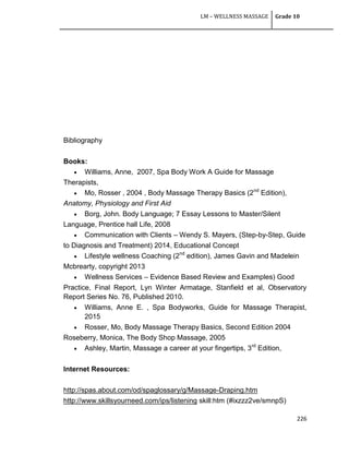 LM – WELLNESS MASSAGE Grade 10
226
Bibliography
Books:
 Williams, Anne, 2007, Spa Body Work A Guide for Massage
Therapists,
 Mo, Rosser , 2004 , Body Massage Therapy Basics (2nd
Edition),
Anatomy, Physiology and First Aid
 Borg, John. Body Language; 7 Essay Lessons to Master/Silent
Language, Prentice hall Life, 2008
 Communication with Clients – Wendy S. Mayers, (Step-by-Step, Guide
to Diagnosis and Treatment) 2014, Educational Concept
 Lifestyle wellness Coaching (2nd
edition), James Gavin and Madelein
Mcbrearty, copyright 2013
 Wellness Services – Evidence Based Review and Examples) Good
Practice, Final Report, Lyn Winter Armatage, Stanfield et al, Observatory
Report Series No. 76, Published 2010.
 Williams, Anne E. , Spa Bodyworks, Guide for Massage Therapist,
2015
 Rosser, Mo, Body Massage Therapy Basics, Second Edition 2004
Roseberry, Monica, The Body Shop Massage, 2005
 Ashley, Martin, Massage a career at your fingertips, 3rd
Edition,
Internet Resources:
http://spas.about.com/od/spaglossary/g/Massage-Draping.htm
http://www.skillsyourneed.com/ips/listening skill:htm (#ixzzz2ve/smnpS)
 