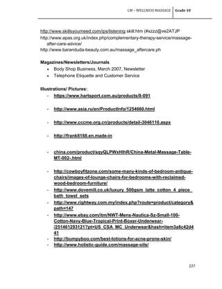LM – WELLNESS MASSAGE Grade 10
227
http://www.skillsyourneed.com/ips/listening skill:htm (#xzzz@ve2ATJP
http://www.apas.org.uk/index.php/complementary-therapy-service/massage-
after-care-advice/
http://www.baranduda-beauty.com.au/massage_aftercare.ph
Magazines/Newsletters/Journals
 Body Shop Business, March 2007, Newsletter
 Telephone Etiquette and Customer Service
Illustrations/ Pictures:
- https://www.hartsport.com.au/products/8-091
- http://www.asia.ru/en/ProductInfo/1254660.html
- http://www.cccme.org.cn/products/detail-3046110.aspx
- http://frank8188.en.made-in
- china.com/product/sqyQLPWxHlhR/China-Metal-Massage-Table-
MT-002-.html
- http://cowboyfitzone.com/some-many-kinds-of-bedroom-antique-
chairs/images-of-lounge-chairs-for-bedrooms-with-reclaimed-
wood-bedroom-furniture/
- http://www.dovemill.co.uk/luxury_500gsm_latte_cotton_4_piece_
bath_towel_sets
- http://www.rightway.com.my/index.php?route=product/category&
path=147
- http://www.ebay.com/itm/NWT-Mens-Nautica-Sz-Small-100-
Cotton-Navy-Blue-Tropical-Print-Boxer-Underwear-
/251461293121?pt=US_CSA_MC_Underwear&hash=item3a8c42d4
41
- http://bumpyboo.com/best-lotions-for-acne-prone-skin/
- http://www.holistic-guide.com/massage-oils/
 