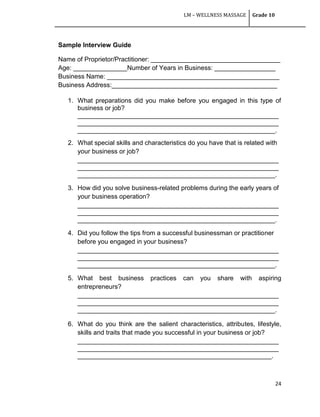 LM – WELLNESS MASSAGE Grade 10
24
Sample Interview Guide
Name of Proprietor/Practitioner: ____________________________________
Age: _______________Number of Years in Business: _________________
Business Name: ________________________________________________
Business Address:______________________________________________
1. What preparations did you make before you engaged in this type of
business or job?
________________________________________________________
________________________________________________________
_______________________________________________________.
2. What special skills and characteristics do you have that is related with
your business or job?
________________________________________________________
________________________________________________________
_______________________________________________________.
3. How did you solve business-related problems during the early years of
your business operation?
________________________________________________________
________________________________________________________
_______________________________________________________.
4. Did you follow the tips from a successful businessman or practitioner
before you engaged in your business?
________________________________________________________
________________________________________________________
_______________________________________________________.
5. What best business practices can you share with aspiring
entrepreneurs?
________________________________________________________
________________________________________________________
_______________________________________________________.
6. What do you think are the salient characteristics, attributes, lifestyle,
skills and traits that made you successful in your business or job?
________________________________________________________
________________________________________________________
______________________________________________________.
 