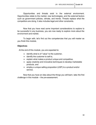 LM – WELLNESS MASSAGE Grade 10
30
Opportunities and threats exist in the external environment.
Opportunities relate to the market, new technologies, and the external factors
such as government policies, climate, and trends. Threats replace what the
competitors are doing. It also includes legal and other constraints.
Now that you have read some important considerations to explore to
be successful in any business, you are now ready to explore more about the
environment and market.
To begin with, let‘s find out the competencies that you will master as
you finish this module.
Objectives
At the end of this module, you are expected to:
 identify what is of ―value‖ to the customer,
 identify the customer to sell to,
 explain what makes a product unique and competitive,
 apply creativity and innovative techniques to develop marketable
products, and
 employ a unique selling proposition (USP) to a product and/or
service.
Now that you have an idea about the things you will learn, take the first
challenge in this module – the pre-assessment.
 