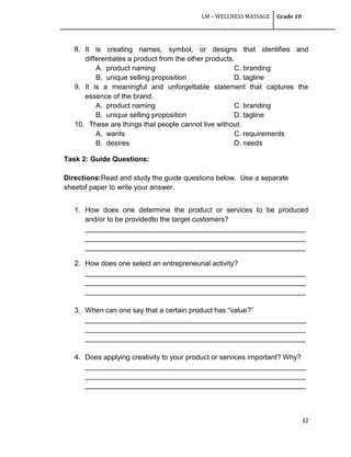 LM – WELLNESS MASSAGE Grade 10
32
8. It is creating names, symbol, or designs that identifies and
differentiates a product from the other products.
A. product naming C. branding
B. unique selling proposition D. tagline
9. It is a meaningful and unforgettable statement that captures the
essence of the brand.
A. product naming C. branding
B. unique selling proposition D. tagline
10. These are things that people cannot live without.
A. wants C. requirements
B. desires D. needs
Task 2: Guide Questions:
Directions:Read and study the guide questions below. Use a separate
sheetof paper to write your answer.
1. How does one determine the product or services to be produced
and/or to be providedto the target customers?
________________________________________________________
________________________________________________________
________________________________________________________
2. How does one select an entrepreneurial activity?
________________________________________________________
________________________________________________________
________________________________________________________
3. When can one say that a certain product has ―value?‖
________________________________________________________
________________________________________________________
________________________________________________________
4. Does applying creativity to your product or services important? Why?
________________________________________________________
________________________________________________________
________________________________________________________
 