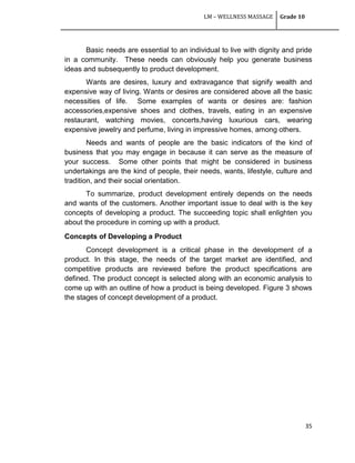 LM – WELLNESS MASSAGE Grade 10
35
Basic needs are essential to an individual to live with dignity and pride
in a community. These needs can obviously help you generate business
ideas and subsequently to product development.
Wants are desires, luxury and extravagance that signify wealth and
expensive way of living. Wants or desires are considered above all the basic
necessities of life. Some examples of wants or desires are: fashion
accessories,expensive shoes and clothes, travels, eating in an expensive
restaurant, watching movies, concerts,having luxurious cars, wearing
expensive jewelry and perfume, living in impressive homes, among others.
Needs and wants of people are the basic indicators of the kind of
business that you may engage in because it can serve as the measure of
your success. Some other points that might be considered in business
undertakings are the kind of people, their needs, wants, lifestyle, culture and
tradition, and their social orientation.
To summarize, product development entirely depends on the needs
and wants of the customers. Another important issue to deal with is the key
concepts of developing a product. The succeeding topic shall enlighten you
about the procedure in coming up with a product.
Concepts of Developing a Product
Concept development is a critical phase in the development of a
product. In this stage, the needs of the target market are identified, and
competitive products are reviewed before the product specifications are
defined. The product concept is selected along with an economic analysis to
come up with an outline of how a product is being developed. Figure 3 shows
the stages of concept development of a product.
 