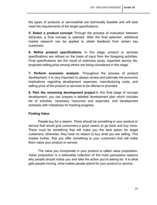 LM – WELLNESS MASSAGE Grade 10
37
the types of products or servicesthat are technically feasible and will best
meet the requirements of the target specifications.
5. Select a product concept: Through the process of evaluation between
attributes, a final concept is selected. After the final selection, additional
market research can be applied to obtain feedback from certain key
customers.
6. Refine product specifications: In this stage, product or services
specifications are refined on the basis of input from the foregoing activities.
Final specifications are the result of extensive study, expected service life,
projected selling price among others are being considered in this stage.
7. Perform economic analysis: Throughout the process of product
development, it is very important to always review and estimate the economic
implications regarding development expenses, manufacturing costs, and
selling price of the product or services to be offered or provided.
8. Plan the remaining development project:In this final stage of concept
development, you can prepare a detailed development plan which includes
list of activities, necessary resources and expenses, and development
schedule with milestones for tracking progress.
Finding Value
People buy for a reason. There should be something in your product or
service that would give consumers a good reason to go back and buy more.
There must be something that will make you the best option for target
customers; otherwise, they have no reason to buy what you are selling. This
implies further, that you offer something to your customers that will make
them value your product or service.
The value you incorporate in your product is called value proposition.
Value proposition is a believable collection of the most persuasive reasons
why people should notice you and take the action you‘re asking for. It is what
gets people moving, what makes people spend for your product or service.
 