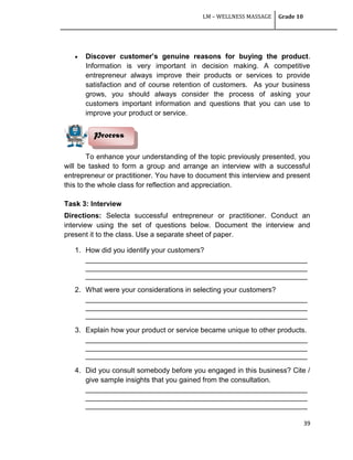 LM – WELLNESS MASSAGE Grade 10
39
 Discover customer’s genuine reasons for buying the product.
Information is very important in decision making. A competitive
entrepreneur always improve their products or services to provide
satisfaction and of course retention of customers. As your business
grows, you should always consider the process of asking your
customers important information and questions that you can use to
improve your product or service.
To enhance your understanding of the topic previously presented, you
will be tasked to form a group and arrange an interview with a successful
entrepreneur or practitioner. You have to document this interview and present
this to the whole class for reflection and appreciation.
Task 3: Interview
Directions: Selecta successful entrepreneur or practitioner. Conduct an
interview using the set of questions below. Document the interview and
present it to the class. Use a separate sheet of paper.
1. How did you identify your customers?
________________________________________________________
________________________________________________________
________________________________________________________
2. What were your considerations in selecting your customers?
________________________________________________________
________________________________________________________
________________________________________________________
3. Explain how your product or service became unique to other products.
________________________________________________________
________________________________________________________
________________________________________________________
4. Did you consult somebody before you engaged in this business? Cite /
give sample insights that you gained from the consultation.
________________________________________________________
________________________________________________________
________________________________________________________
Process
 