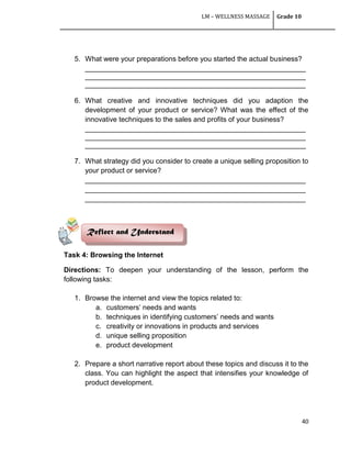 LM – WELLNESS MASSAGE Grade 10
40
5. What were your preparations before you started the actual business?
________________________________________________________
________________________________________________________
________________________________________________________
6. What creative and innovative techniques did you adaption the
development of your product or service? What was the effect of the
innovative techniques to the sales and profits of your business?
________________________________________________________
________________________________________________________
________________________________________________________
7. What strategy did you consider to create a unique selling proposition to
your product or service?
________________________________________________________
________________________________________________________
________________________________________________________
Task 4: Browsing the Internet
Directions: To deepen your understanding of the lesson, perform the
following tasks:
1. Browse the internet and view the topics related to:
a. customers‘ needs and wants
b. techniques in identifying customers‘ needs and wants
c. creativity or innovations in products and services
d. unique selling proposition
e. product development
2. Prepare a short narrative report about these topics and discuss it to the
class. You can highlight the aspect that intensifies your knowledge of
product development.
Reflect and Understand
 