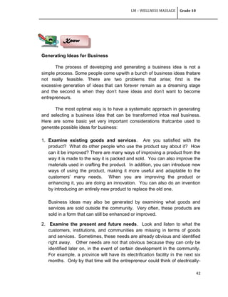 LM – WELLNESS MASSAGE Grade 10
42
Generating Ideas for Business
The process of developing and generating a business idea is not a
simple process. Some people come upwith a bunch of business ideas thatare
not really feasible. There are two problems that arise; first is the
excessive generation of ideas that can forever remain as a dreaming stage
and the second is when they don‘t have ideas and don‘t want to become
entrepreneurs.
The most optimal way is to have a systematic approach in generating
and selecting a business idea that can be transformed intoa real business.
Here are some basic yet very important considerations thatcanbe used to
generate possible ideas for business:
1. Examine existing goods and services. Are you satisfied with the
product? What do other people who use the product say about it? How
can it be improved? There are many ways of improving a product from the
way it is made to the way it is packed and sold. You can also improve the
materials used in crafting the product. In addition, you can introduce new
ways of using the product, making it more useful and adaptable to the
customers‘ many needs. When you are improving the product or
enhancing it, you are doing an innovation. You can also do an invention
by introducing an entirely new product to replace the old one.
Business ideas may also be generated by examining what goods and
services are sold outside the community. Very often, these products are
sold in a form that can still be enhanced or improved.
2. Examine the present and future needs. Look and listen to what the
customers, institutions, and communities are missing in terms of goods
and services. Sometimes, these needs are already obvious and identified
right away. Other needs are not that obvious because they can only be
identified later on, in the event of certain development in the community.
For example, a province will have its electrification facility in the next six
months. Only by that time will the entrepreneur could think of electrically-
Know
 