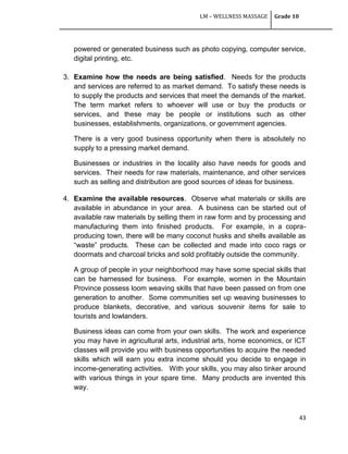 LM – WELLNESS MASSAGE Grade 10
43
powered or generated business such as photo copying, computer service,
digital printing, etc.
3. Examine how the needs are being satisfied. Needs for the products
and services are referred to as market demand. To satisfy these needs is
to supply the products and services that meet the demands of the market.
The term market refers to whoever will use or buy the products or
services, and these may be people or institutions such as other
businesses, establishments, organizations, or government agencies.
There is a very good business opportunity when there is absolutely no
supply to a pressing market demand.
Businesses or industries in the locality also have needs for goods and
services. Their needs for raw materials, maintenance, and other services
such as selling and distribution are good sources of ideas for business.
4. Examine the available resources. Observe what materials or skills are
available in abundance in your area. A business can be started out of
available raw materials by selling them in raw form and by processing and
manufacturing them into finished products. For example, in a copra-
producing town, there will be many coconut husks and shells available as
―waste‖ products. These can be collected and made into coco rags or
doormats and charcoal bricks and sold profitably outside the community.
A group of people in your neighborhood may have some special skills that
can be harnessed for business. For example, women in the Mountain
Province possess loom weaving skills that have been passed on from one
generation to another. Some communities set up weaving businesses to
produce blankets, decorative, and various souvenir items for sale to
tourists and lowlanders.
Business ideas can come from your own skills. The work and experience
you may have in agricultural arts, industrial arts, home economics, or ICT
classes will provide you with business opportunities to acquire the needed
skills which will earn you extra income should you decide to engage in
income-generating activities. With your skills, you may also tinker around
with various things in your spare time. Many products are invented this
way.
 