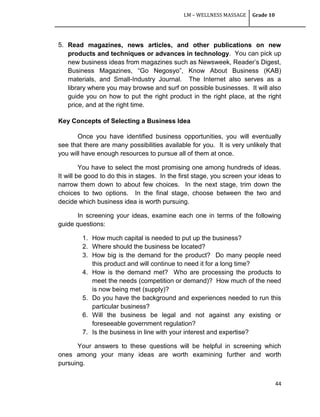 LM – WELLNESS MASSAGE Grade 10
44
5. Read magazines, news articles, and other publications on new
products and techniques or advances in technology. You can pick up
new business ideas from magazines such as Newsweek, Reader‘s Digest,
Business Magazines, ―Go Negosyo‖, Know About Business (KAB)
materials, and Small-Industry Journal. The Internet also serves as a
library where you may browse and surf on possible businesses. It will also
guide you on how to put the right product in the right place, at the right
price, and at the right time.
Key Concepts of Selecting a Business Idea
Once you have identified business opportunities, you will eventually
see that there are many possibilities available for you. It is very unlikely that
you will have enough resources to pursue all of them at once.
You have to select the most promising one among hundreds of ideas.
It will be good to do this in stages. In the first stage, you screen your ideas to
narrow them down to about few choices. In the next stage, trim down the
choices to two options. In the final stage, choose between the two and
decide which business idea is worth pursuing.
In screening your ideas, examine each one in terms of the following
guide questions:
1. How much capital is needed to put up the business?
2. Where should the business be located?
3. How big is the demand for the product? Do many people need
this product and will continue to need it for a long time?
4. How is the demand met? Who are processing the products to
meet the needs (competition or demand)? How much of the need
is now being met (supply)?
5. Do you have the background and experiences needed to run this
particular business?
6. Will the business be legal and not against any existing or
foreseeable government regulation?
7. Is the business in line with your interest and expertise?
Your answers to these questions will be helpful in screening which
ones among your many ideas are worth examining further and worth
pursuing.
 