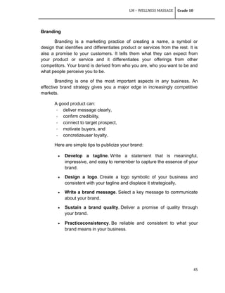 LM – WELLNESS MASSAGE Grade 10
45
Branding
Branding is a marketing practice of creating a name, a symbol or
design that identifies and differentiates product or services from the rest. It is
also a promise to your customers. It tells them what they can expect from
your product or service and it differentiates your offerings from other
competitors. Your brand is derived from who you are, who you want to be and
what people perceive you to be.
Branding is one of the most important aspects in any business. An
effective brand strategy gives you a major edge in increasingly competitive
markets.
A good product can:
- deliver message clearly,
- confirm credibility,
- connect to target prospect,
- motivate buyers, and
- concretizeuser loyalty.
Here are simple tips to publicize your brand:
 Develop a tagline. Write a statement that is meaningful,
impressive, and easy to remember to capture the essence of your
brand.
 Design a logo. Create a logo symbolic of your business and
consistent with your tagline and displace it strategically.
 Write a brand message. Select a key message to communicate
about your brand.
 Sustain a brand quality. Deliver a promise of quality through
your brand.
 Practiceconsistency. Be reliable and consistent to what your
brand means in your business.
 