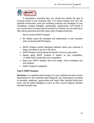 LM – WELLNESS MASSAGE Grade 10
46
In generating a business idea, you should first identify the type of
business suited to your business idea. You should analyze and scan the
potential environment, study the marketing practices and strategies of your
competitors, analyze strengths, weaknesses, opportunities, and threats in
your environment to ensure that the products or services you are planning to
offer will be patronized and within easy reach of target consumers.
How to conduct SWOT Analysis:
 Be realistic about the strengths and weaknesses of your business
when conducting SWOTAnalysis.
 SWOT Analysis should distinguish between where your business is
today, and where it can be in the future.
 SWOT Analysis should always be specific. Avoid any gray areas.
 Always apply SWOT Analysis in relation to your competition,
i.e. better thanor worse than your competition.
 Keep your SWOT Analysis short and simple. Avoid complexity and
over analysis.
 SWOT Analysis is subjective.
Task 6: SWOT Analysis
Directions: In a separate sheet of paper or in your notebook list down all your
observations for your business idea.Categorize your observations according
to strengths, weakness, opportunities and treats. After carefully listing them
down, use the stated strategies to come up with a sound analysis, activities
and best business idea.
Process
 