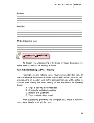 LM – WELLNESS MASSAGE Grade 10
48
Analysis:
__________________________________________________________________________________
__________________________________________________________________________________
__________________________________________________________________________________
__________________________________________________________________________________
Activities:
__________________________________________________________________________________
__________________________________________________________________________________
__________________________________________________________________________________
__________________________________________________________________________________
My Best Business Idea:
__________________________________________________________________________________
__________________________________________________________________________________
__________________________________________________________________________________
__________________________________________________________________________________
To deepen your understanding of the topics previously discussed, you
will be asked to perform the following activities:
Task 7: Extra Reading and Video Viewing
Reading books and watching videos have been considered as some of
the most effective educational activities that can help learners broaden their
understanding on a certain topic. In this particular task, you will be asked to
conduct extra reading and video viewing on the Internetwith the following
topics:
A. Steps in selecting a business idea
B. Criteria of a viable business idea
C. Benefits of a good brand
D. Ways on developing a brand
After successfully performing the assigned task, make a narrative
report about it and share it with the class.
Reflect and Understand
 