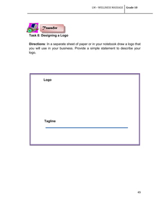 LM – WELLNESS MASSAGE Grade 10
49
Task 8: Designing a Logo
Directions: In a separate sheet of paper or in your notebook draw a logo that
you will use in your business. Provide a simple statement to describe your
logo.
Transfer
Tagline
Logo
 