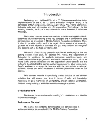 LM – WELLNESS MASSAGE Grade 10
5
Introduction
Technology and Livelihood Education (TLE) is one nomenclature in the
implementation of the K to 12 Basic Education Program (BEP). It is
composed of four components, namely, Agri-Fishery Arts, Home Economics,
Industrial Arts and Information and Communication Technology. In this
learning material, the focus is on a course in Home Economics –Wellness
Massage.
The course provides varied and relevant activities and opportunities to
determine your understanding of the key concepts and to demonstrate core
competencies as prescribed in TESDA Training Regulation in Cookery. Thus,
it aims to provide quality service to target clients alongside of assessing
yourself as to the aspects of business that you may consider to strengthen
and become part of the food provider sector.
The world of work today presents a picture of available jobs that are
getting scarcer each year. To address this reality, the Department of
Education is stretching its available resources, prioritizing needs, and
developing sustainable programs to lead and to prepare the young minds as
future skillful chef or any related job. The department further believes that it is
in honing the skills that the learner can have an edge over other job seekers.
DepEd endeavors to equip the learners with the appropriate knowledge,
attitudes, values and skills necessary to become productive citizen of our
society.
This learner‘s material is specifically crafted to focus on the different
activities that will assess your level in terms of skills and knowledge
necessary to get a Certificate of Competency and/or National Certification.
This will surely make you a certified wellness massage specialist.
Content Standard
The learner demonstrates understanding of core concepts and theories
in wellness massage.
Performance Standard
The learner independently demonstrates core competencies in
wellness massage as prescribed in the TESDA Training Regulation.
 