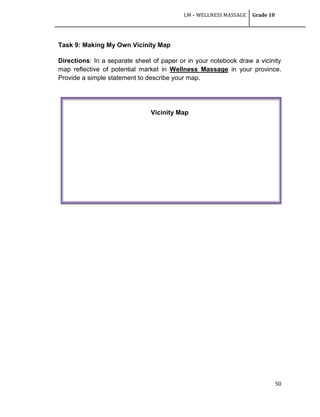 LM – WELLNESS MASSAGE Grade 10
50
Task 9: Making My Own Vicinity Map
Directions: In a separate sheet of paper or in your notebook draw a vicinity
map reflective of potential market in Wellness Massage in your province.
Provide a simple statement to describe your map.
Vicinity Map
 