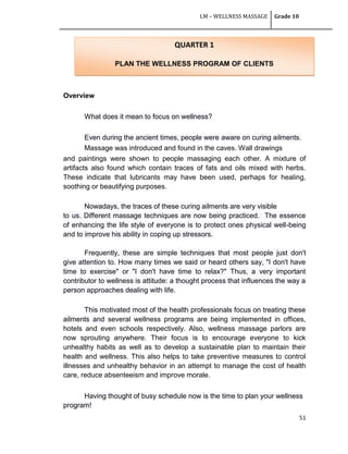 LM – WELLNESS MASSAGE Grade 10
51
Overview
What does it mean to focus on wellness?
Even during the ancient times, people were aware on curing ailments.
Massage was introduced and found in the caves. Wall drawings
and paintings were shown to people massaging each other. A mixture of
artifacts also found which contain traces of fats and oils mixed with herbs.
These indicate that lubricants may have been used, perhaps for healing,
soothing or beautifying purposes.
Nowadays, the traces of these curing ailments are very visible
to us. Different massage techniques are now being practiced. The essence
of enhancing the life style of everyone is to protect ones physical well-being
and to improve his ability in coping up stressors.
Frequently, these are simple techniques that most people just don't
give attention to. How many times we said or heard others say, "I don't have
time to exercise" or "I don't have time to relax?" Thus, a very important
contributor to wellness is attitude: a thought process that influences the way a
person approaches dealing with life.
This motivated most of the health professionals focus on treating these
ailments and several wellness programs are being implemented in offices,
hotels and even schools respectively. Also, wellness massage parlors are
now sprouting anywhere. Their focus is to encourage everyone to kick
unhealthy habits as well as to develop a sustainable plan to maintain their
health and wellness. This also helps to take preventive measures to control
illnesses and unhealthy behavior in an attempt to manage the cost of health
care, reduce absenteeism and improve morale.
Having thought of busy schedule now is the time to plan your wellness
program!
QUARTER 1
PLAN THE WELLNESS PROGRAM OF CLIENTS
 