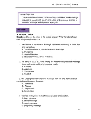 LM – WELLNESS MASSAGE Grade 10
52
A. Multiple Choice
Directions:Choose the letter of the correct answer. Write the letter of your
choice in your quiz notebook.
1. This refers to the type of massage treatment commonly in some spa
and hair salons.
A. Transformational or psychotherapeutic massage
B. Pampering
C. Sports Massage
D. Relaxation/stress/ stress reduction
2. As early as 3000 BC, who among the nationalities practiced massage
to cure ailments and improve general health.
A. Chinese
B. Japanese
C. Vietnamese
D. Swedish
3. The Greek physician who used massage with oils and herbs to treat
medical conditions and diseases.
A. Herodicus
B. Abacus
C. Hepartacus
D. Eherodicus
4. The most widely used form of massage used for relaxation.
A. body massage
B. stone massage
C. sports massage
D. pregnancy massage
Pre-Test 1
Lesson Objective:
The learner demonstrates understanding of the skills and knowledge
required to consult with client/s and select and sequence a range of
wellness massage techniques as a program
 