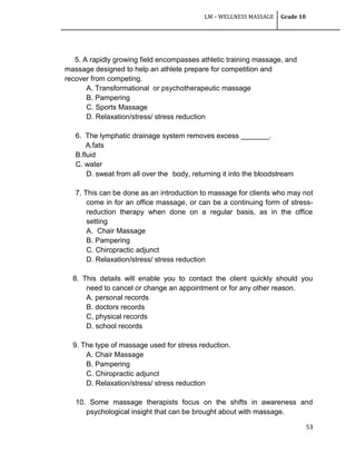 LM – WELLNESS MASSAGE Grade 10
53
5. A rapidly growing field encompasses athletic training massage, and
massage designed to help an athlete prepare for competition and
recover from competing.
A. Transformational or psychotherapeutic massage
B. Pampering
C. Sports Massage
D. Relaxation/stress/ stress reduction
6. The lymphatic drainage system removes excess _______.
A.fats
B.fluid
C. water
D. sweat from all over the body, returning it into the bloodstream
7. This can be done as an introduction to massage for clients who may not
come in for an office massage, or can be a continuing form of stress-
reduction therapy when done on a regular basis, as in the office
setting
A. Chair Massage
B. Pampering
C. Chiropractic adjunct
D. Relaxation/stress/ stress reduction
8. This details will enable you to contact the client quickly should you
need to cancel or change an appointment or for any other reason.
A. personal records
B. doctors records
C, physical records
D. school records
9. The type of massage used for stress reduction.
A. Chair Massage
B. Pampering
C. Chiropractic adjunct
D. Relaxation/stress/ stress reduction
10. Some massage therapists focus on the shifts in awareness and
psychological insight that can be brought about with massage.
 