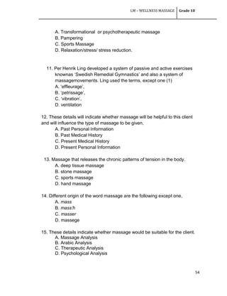 LM – WELLNESS MASSAGE Grade 10
54
A. Transformational or psychotherapeutic massage
B. Pampering
C. Sports Massage
D. Relaxation/stress/ stress reduction.
11. Per Henrik Ling developed a system of passive and active exercises
knownas ‗Swedish Remedial Gymnastics‘ and also a system of
massagemovements. Ling used the terms, except one (1)
A. ‗effleurage‘,
B. ‗petrissage‘,
C. ‗vibration‘,
D. ventilation
12. These details will indicate whether massage will be helpful to this client
and will influence the type of massage to be given,
A. Past Personal Information
B. Past Medical History
C. Present Medical History
D. Present Personal Information
13. Massage that releases the chronic patterns of tension in the body.
A. deep tissue massage
B. stone massage
C. sports massage
D. hand massage
14. Different origin of the word massage are the following except one,
A. mass
B. mass’h
C. masser
D. massege
15. These details indicate whether massage would be suitable for the client.
A. Massage Analysis
B. Arabic Analysis
C. Therapeutic Analysis
D. Psychological Analysis
 