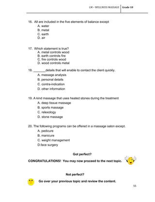 LM – WELLNESS MASSAGE Grade 10
55
16. All are included in the five elements of balance except
A. water
B. metal
C. earth
D. air
17. Which statement is true?
A. metal controls wood
B. earth controls fire
C. fire controls wood
D. wood controls metal
18. _______details that will enable to contact the client quickly.
A. massage analysis
B. personal details
C. contra-indication
D. other information
19. A kind massage that uses heated stones during the treatment
A. deep tissue massage
B. sports massage
C. relexology
D. stone massage
20. The following programs can be offered in a massage salon except.
A. pedicure
B. manicure
C. weight management
D.face surgery
Got perfect?
CONGRATULATIONS! You may now proceed to the next topic.
Not perfect?
Go over your previous topic and review the content.
 
