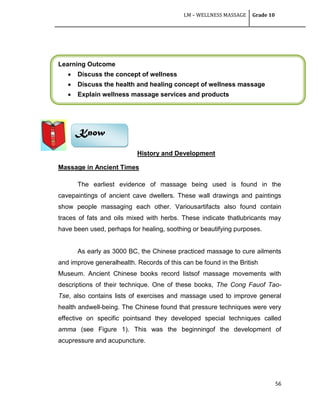 LM – WELLNESS MASSAGE Grade 10
56
Learning Outcome
 Discuss the concept of wellness
 Discuss the health and healing concept of wellness massage
 Explain wellness massage services and products
History and Development
Massage in Ancient Times
The earliest evidence of massage being used is found in the
cavepaintings of ancient cave dwellers. These wall drawings and paintings
show people massaging each other. Variousartifacts also found contain
traces of fats and oils mixed with herbs. These indicate thatlubricants may
have been used, perhaps for healing, soothing or beautifying purposes.
As early as 3000 BC, the Chinese practiced massage to cure ailments
and improve generalhealth. Records of this can be found in the British
Museum. Ancient Chinese books record listsof massage movements with
descriptions of their technique. One of these books, The Cong Fauof Tao-
Tse, also contains lists of exercises and massage used to improve general
health andwell-being. The Chinese found that pressure techniques were very
effective on specific pointsand they developed special techniques called
amma (see Figure 1). This was the beginningof the development of
acupressure and acupuncture.
Know
 