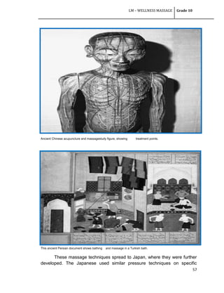 LM – WELLNESS MASSAGE Grade 10
57
Ancient Chinese acupuncture and massagestudy figure, showing treatment points.
This ancient Persian document shows bathing and massage in a Turkish bath.
These massage techniques spread to Japan, where they were further
developed. The Japanese used similar pressure techniques on specific
 