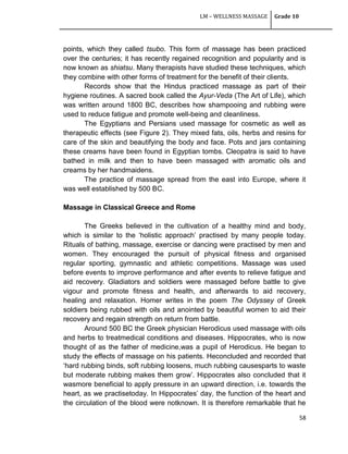 LM – WELLNESS MASSAGE Grade 10
58
points, which they called tsubo. This form of massage has been practiced
over the centuries; it has recently regained recognition and popularity and is
now known as shiatsu. Many therapists have studied these techniques, which
they combine with other forms of treatment for the benefit of their clients.
Records show that the Hindus practiced massage as part of their
hygiene routines. A sacred book called the Ayur-Veda (The Art of Life), which
was written around 1800 BC, describes how shampooing and rubbing were
used to reduce fatigue and promote well-being and cleanliness.
The Egyptians and Persians used massage for cosmetic as well as
therapeutic effects (see Figure 2). They mixed fats, oils, herbs and resins for
care of the skin and beautifying the body and face. Pots and jars containing
these creams have been found in Egyptian tombs. Cleopatra is said to have
bathed in milk and then to have been massaged with aromatic oils and
creams by her handmaidens.
The practice of massage spread from the east into Europe, where it
was well established by 500 BC.
Massage in Classical Greece and Rome
The Greeks believed in the cultivation of a healthy mind and body,
which is similar to the ‗holistic approach‘ practised by many people today.
Rituals of bathing, massage, exercise or dancing were practised by men and
women. They encouraged the pursuit of physical fitness and organised
regular sporting, gymnastic and athletic competitions. Massage was used
before events to improve performance and after events to relieve fatigue and
aid recovery. Gladiators and soldiers were massaged before battle to give
vigour and promote fitness and health, and afterwards to aid recovery,
healing and relaxation. Homer writes in the poem The Odyssey of Greek
soldiers being rubbed with oils and anointed by beautiful women to aid their
recovery and regain strength on return from battle.
Around 500 BC the Greek physician Herodicus used massage with oils
and herbs to treatmedical conditions and diseases. Hippocrates, who is now
thought of as the father of medicine,was a pupil of Herodicus. He began to
study the effects of massage on his patients. Heconcluded and recorded that
‗hard rubbing binds, soft rubbing loosens, much rubbing causesparts to waste
but moderate rubbing makes them grow‘. Hippocrates also concluded that it
wasmore beneficial to apply pressure in an upward direction, i.e. towards the
heart, as we practisetoday. In Hippocrates‘ day, the function of the heart and
the circulation of the blood were notknown. It is therefore remarkable that he
 