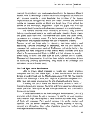 LM – WELLNESS MASSAGE Grade 10
59
reached this conclusion only by observing the effecton the tissues of different
strokes. With our knowledge of the heart and circulating blood weunderstand
why pressure upwards is more beneficial: the condition of the tissues
improvesbecause deoxygenated blood and waste products are removed
quickly as massage speeds up blood and lymph flow. Even without the
benefit of this knowledge, Hippocrates taught his pupils that massage
movements should be performed with pressure upwards to promote healing.
The Romans followed similar routines to the Greeks. They practised
bathing, exercise andmassage for health and social relaxation. Large private
and public baths were built. Theseincluded water baths and steam rooms,
gymnasium and massage areas. The baths weremaintained at different
temperatures and progress was made from cold to hot baths. Wealthy
Romans would use these daily for cleansing, exercising, relaxing and
socialising. Servants werealways in attendance, with oils and creams to
massage their masters when required. TheRomans built similar baths in the
countries that were conquered by their armies. Many suchbaths were built
after the Roman conquest of Britain in 55 BC, and their ruins can be seen in
Britain today in towns and cities such as Bath, Caerleon and St Albans.
Massage techniquesrecorded from those times include manipulations known
as squeezing, pinching orpummelling. They relate to the petrissage and
percussion movements used today.
The Dark Ages to the Renaissance
Little is known about massage or health and beauty practices
throughout the Dark and Middle Ages, i.e. from the decline of the Roman
Empire around 500 AD until the Middle Ages around 1400 AD. Few records
remain from those days of wars, strict religions, superstition and persecution.
Little value was placed on education, the arts, physical health and fitness.
Following this period came the Renaissance (rebirth) in 1450 AD.
Interest in the arts and sciences flourished and there was renewed interest in
health practices. Once again we see massage advocated and practiced for
therapeutic purposes.
In the sixteenth century, the French surgeon Ambroise Paré (1517–90)
promoted and developed the use of massage. He was the personal physician
to four French kings. He is reputed to have successfully treated Mary Queen
of Scots with massage. Paré graded massage into gentle, medium and
vigorous. We use similar categories today, namely soothing or relaxing,
general, and stimulating. Many other physicians copied his methods and
massage was established medically.
 