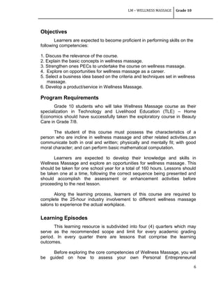 LM – WELLNESS MASSAGE Grade 10
6
Objectives
Learners are expected to become proficient in performing skills on the
following competencies:
1. Discuss the relevance of the course.
2. Explain the basic concepts in wellness massage.
3. Strengthen ones PECs to undertake the course on wellness massage.
4. Explore on opportunities for wellness massage as a career.
5. Select a business idea based on the criteria and techniques set in wellness
massage.
6. Develop a product/service in Wellness Massage.
Program Requirements
Grade 10 students who will take Wellness Massage course as their
specialization in Technology and Livelihood Education (TLE) – Home
Economics should have successfully taken the exploratory course in Beauty
Care in Grade 7/8.
The student of this course must possess the characteristics of a
person who are incline in wellness massage and other related activities,can
communicate both in oral and written; physically and mentally fit; with good
moral character; and can perform basic mathematical computation.
Learners are expected to develop their knowledge and skills in
Wellness Massage and explore an opportunities for wellness massage. This
should be taken for one school year for a total of 160 hours. Lessons should
be taken one at a time, following the correct sequence being presented and
should accomplish the assessment or enhancement activities before
proceeding to the next lesson.
Along the learning process, learners of this course are required to
complete the 25-hour industry involvement to different wellness massage
salons to experience the actual workplace.
Learning Episodes
This learning resource is subdivided into four (4) quarters which may
serve as the recommended scope and limit for every academic grading
period. In every quarter there are lessons that comprise the learning
outcomes.
Before exploring the core competencies of Wellness Massage, you will
be guided on how to assess your own Personal Entrepreneurial
 