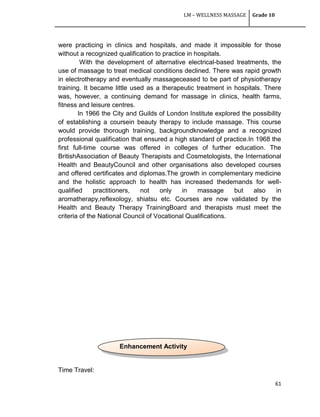 LM – WELLNESS MASSAGE Grade 10
61
were practicing in clinics and hospitals, and made it impossible for those
without a recognized qualification to practice in hospitals.
With the development of alternative electrical-based treatments, the
use of massage to treat medical conditions declined. There was rapid growth
in electrotherapy and eventually massageceased to be part of physiotherapy
training. It became little used as a therapeutic treatment in hospitals. There
was, however, a continuing demand for massage in clinics, health farms,
fitness and leisure centres.
In 1966 the City and Guilds of London Institute explored the possibility
of establishing a coursein beauty therapy to include massage. This course
would provide thorough training, backgroundknowledge and a recognized
professional qualification that ensured a high standard of practice.In 1968 the
first full-time course was offered in colleges of further education. The
BritishAssociation of Beauty Therapists and Cosmetologists, the International
Health and BeautyCouncil and other organisations also developed courses
and offered certificates and diplomas.The growth in complementary medicine
and the holistic approach to health has increased thedemands for well-
qualified practitioners, not only in massage but also in
aromatherapy,reflexology, shiatsu etc. Courses are now validated by the
Health and Beauty Therapy TrainingBoard and therapists must meet the
criteria of the National Council of Vocational Qualifications.
Time Travel:
Enhancement Activity
 
