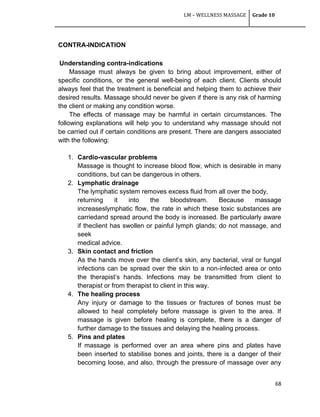 LM – WELLNESS MASSAGE Grade 10
68
CONTRA-INDICATION
Understanding contra-indications
Massage must always be given to bring about improvement, either of
specific conditions, or the general well-being of each client. Clients should
always feel that the treatment is beneficial and helping them to achieve their
desired results. Massage should never be given if there is any risk of harming
the client or making any condition worse.
The effects of massage may be harmful in certain circumstances. The
following explanations will help you to understand why massage should not
be carried out if certain conditions are present. There are dangers associated
with the following:
1. Cardio-vascular problems
Massage is thought to increase blood flow, which is desirable in many
conditions, but can be dangerous in others.
2. Lymphatic drainage
The lymphatic system removes excess fluid from all over the body,
returning it into the bloodstream. Because massage
increaseslymphatic flow, the rate in which these toxic substances are
carriedand spread around the body is increased. Be particularly aware
if theclient has swollen or painful lymph glands; do not massage, and
seek
medical advice.
3. Skin contact and friction
As the hands move over the client‘s skin, any bacterial, viral or fungal
infections can be spread over the skin to a non-infected area or onto
the therapist‘s hands. Infections may be transmitted from client to
therapist or from therapist to client in this way.
4. The healing process
Any injury or damage to the tissues or fractures of bones must be
allowed to heal completely before massage is given to the area. If
massage is given before healing is complete, there is a danger of
further damage to the tissues and delaying the healing process.
5. Pins and plates
If massage is performed over an area where pins and plates have
been inserted to stabilise bones and joints, there is a danger of their
becoming loose, and also, through the pressure of massage over any
 