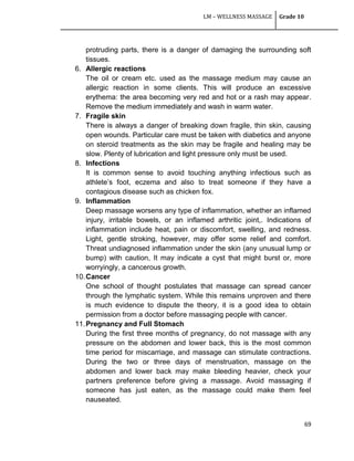 LM – WELLNESS MASSAGE Grade 10
69
protruding parts, there is a danger of damaging the surrounding soft
tissues.
6. Allergic reactions
The oil or cream etc. used as the massage medium may cause an
allergic reaction in some clients. This will produce an excessive
erythema: the area becoming very red and hot or a rash may appear.
Remove the medium immediately and wash in warm water.
7. Fragile skin
There is always a danger of breaking down fragile, thin skin, causing
open wounds. Particular care must be taken with diabetics and anyone
on steroid treatments as the skin may be fragile and healing may be
slow. Plenty of lubrication and light pressure only must be used.
8. Infections
It is common sense to avoid touching anything infectious such as
athlete‘s foot, eczema and also to treat someone if they have a
contagious disease such as chicken fox.
9. Inflammation
Deep massage worsens any type of inflammation, whether an inflamed
injury, irritable bowels, or an inflamed arthritic joint,. Indications of
inflammation include heat, pain or discomfort, swelling, and redness.
Light, gentle stroking, however, may offer some relief and comfort.
Threat undiagnosed inflammation under the skin (any unusual lump or
bump) with caution, It may indicate a cyst that might burst or, more
worryingly, a cancerous growth.
10.Cancer
One school of thought postulates that massage can spread cancer
through the lymphatic system. While this remains unproven and there
is much evidence to dispute the theory, it is a good idea to obtain
permission from a doctor before massaging people with cancer.
11.Pregnancy and Full Stomach
During the first three months of pregnancy, do not massage with any
pressure on the abdomen and lower back, this is the most common
time period for miscarriage, and massage can stimulate contractions.
During the two or three days of menstruation, massage on the
abdomen and lower back may make bleeding heavier, check your
partners preference before giving a massage. Avoid massaging if
someone has just eaten, as the massage could make them feel
nauseated.
 