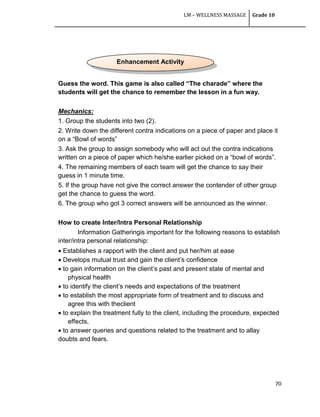 LM – WELLNESS MASSAGE Grade 10
70
Guess the word. This game is also called “The charade” where the
students will get the chance to remember the lesson in a fun way.
Mechanics:
1. Group the students into two (2).
2. Write down the different contra indications on a piece of paper and place it
on a ―Bowl of words‖
3. Ask the group to assign somebody who will act out the contra indications
written on a piece of paper which he/she earlier picked on a ―bowl of words‖.
4. The remaining members of each team will get the chance to say their
guess in 1 minute time.
5. If the group have not give the correct answer the contender of other group
get the chance to guess the word.
6. The group who got 3 correct answers will be announced as the winner.
How to create Inter/Intra Personal Relationship
Information Gatheringis important for the following reasons to establish
inter/intra personal relationship:
 Establishes a rapport with the client and put her/him at ease
 Develops mutual trust and gain the client‘s confidence
 to gain information on the client‘s past and present state of mental and
physical health
 to identify the client‘s needs and expectations of the treatment
 to establish the most appropriate form of treatment and to discuss and
agree this with theclient
 to explain the treatment fully to the client, including the procedure, expected
effects,
 to answer queries and questions related to the treatment and to allay
doubts and fears.
Enhancement Activity
 