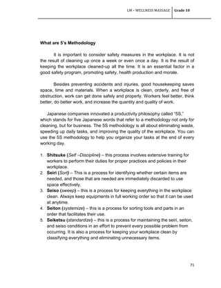 LM – WELLNESS MASSAGE Grade 10
71
What are 5’s Methodology
It is important to consider safety measures in the workplace. It is not
the result of cleaning up once a week or even once a day. It is the result of
keeping the workplace cleaned-up all the time. It is an essential factor in a
good safety program, promoting safety, health production and morale.
Besides preventing accidents and injuries, good housekeeping saves
space, time and materials. When a workplace is clean, orderly, and free of
obstruction, work can get done safely and properly. Workers feel better, think
better, do better work, and increase the quantity and quality of work.
Japanese companies innovated a productivity philosophy called ―5S,‖
which stands for five Japanese words that refer to a methodology not only for
cleaning, but for business. The 5S methodology is all about eliminating waste,
speeding up daily tasks, and improving the quality of the workplace. You can
use the 5S methodology to help you organize your tasks at the end of every
working day.
1. Shitsuke (Self –Discipline) – this process involves extensive training for
workers to perform their duties for proper practices and policies in their
workplace.
2. Seiri (Sort) – This is a process for identifying whether certain items are
needed, and those that are needed are immediately discarded to use
space effectively.
3. Seiso (sweep) – this is a process for keeping everything in the workplace
clean. Always keep equipments in full working order so that it can be used
at anytime.
4. Seiton (systemize) – this is a process for sorting tools and parts in an
order that facilitates their use.
5. Seiketsu (standardize) – this is a process for maintaining the seiri, seiton,
and seiso conditions in an effort to prevent every possible problem from
occurring. It is also a process for keeping your workplace clean by
classifying everything and eliminating unnecessary items.
 