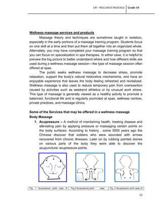 LM – WELLNESS MASSAGE Grade 10
72
Wellness massage services and products
Massage theory and techniques are sometimes taught in isolation,
especially in the early portions of a massage training program. Students focus
on one skill at a time and then put them all together into an organized whole.
Alternately, you may have completed your massage training program so that
you can focus on specialization in spa therapies. In either case, it is helpful to
preview the big picture to better understand where and how different skills are
used during a wellness massage session—the type of massage session often
offered at spas.
The public seeks wellness massage to decrease stress, promote
relaxation, support the body‘s natural restorative mechanisms, and have an
enjoyable experience that leaves the body feeling refreshed and revitalized.
Wellness massage is also used to reduce temporary pain from overexertion
caused by activities such as weekend athletics or by unusual work stress.
This type of massage is generally viewed as a healthy activity to promote a
balanced, functional life and is regularly promoted at spas, wellness centres,
private practices, and massage clinics.
Some of the Services that may be offered in a wellness massage
Body Massage
1. Acupressure – A method of maintaining health, treating disease and
alleviating pain by applying pressure or massaging certain points on
the body surfaces. According to history , some 5000 years ago the
Chinese discover that soldiers who were wounded with arrows
recovered from chronic illnesses. Later on by rubbing pointed stones
on various parts of the body they were able to discover the
acupuncture/ acupressure points.
Fig. 1 Acupressure point area of Fig.2 Acupressure point nape Fig. 3 Acupressure point area of
 