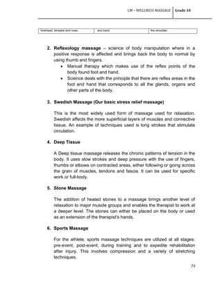 LM – WELLNESS MASSAGE Grade 10
73
2. Reflexology massage – science of body manipulation where in a
positive response is affected and brings back the body to normal by
using thumb and fingers.
 Manual therapy which makes use of the reflex points of the
body found foot and hand.
 Science deals with the principle that there are reflex areas in the
foot and hand that corresponds to all the glands, organs and
other parts of the body.
3. Swedish Massage (Our basic stress relief massage)
This is the most widely used form of massage used for relaxation.
Swedish affects the more superficial layers of muscles and connective
tissue. An example of techniques used is long strokes that stimulate
circulation.
4. Deep Tissue
A Deep tissue massage releases the chronic patterns of tension in the
body. It uses slow strokes and deep pressure with the use of fingers,
thumbs or elbows on contracted areas, either following or going across
the grain of muscles, tendons and fascia. It can be used for specific
work or full-body.
5. Stone Massage
The addition of heated stones to a massage brings another level of
relaxation to major muscle groups and enables the therapist to work at
a deeper level. The stones can either be placed on the body or used
as an extension of the therapist's hands.
6. Sports Massage
For the athlete, sports massage techniques are utilized at all stages:
pre-event, post-event, during training and to expedite rehabilitation
after injury. This involves compression and a variety of stretching
techniques.
forehead, temples and nose. and back. the shoulder.
 