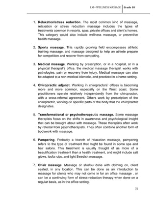 LM – WELLNESS MASSAGE Grade 10
75
1. Relaxation/stress reduction. The most common kind of massage,
relaxation or stress reduction massage includes the types of
treatments common in resorts, spas, private offices and client‘s homes.
This category would also include wellness massage, or preventive
health massage.
2. Sports massage. This rapidly growing field encompasses athletic
training massage, and massage designed to help an athlete prepare
for competition and recover from competing.
3. Medical massage. Working by prescription, or in a hospital, or in a
physical therapist‘s office, the medical massage therapist works with
pathologies, pain or recovery from injury. Medical massage can also
be adapted to a non-medical clientele, and practiced in a home setting.
4. Chiropractic adjunct. Working in chiropractors‘ offices is becoming
more and more common, especially on the West coast. Some
practitioners operate relatively independently from the chiropractor,
with a cross-referral agreement. Others work by prescription of the
chiropractor, working on specific parts of the body that the chiropractor
designates.
5. Transformational or psychotherapeutic massage. Some massage
therapists focus on the shifts in awareness and psychological insight
that can be brought about with massage. These therapists often work
by referral from psychotherapists. They often combine another form of
bodywork with massage.
6. Pampering. Probably a branch of relaxation massage, pampering
refers to the type of treatment that might be found in some spa and
hair salons. This treatment is usually thought of as more of a
beautification treatment than a health treatment, and might include salt
glows, loofa rubs, and light Swedish massage.
7. Chair massage. Massage or shiatsu done with clothing on, client
seated, in any location. This can be done as an introduction to
massage for clients who may not come in for an office massage , or
can be a continuing form of stress-reduction therapy when done on a
regular basis, as in the office setting.
 