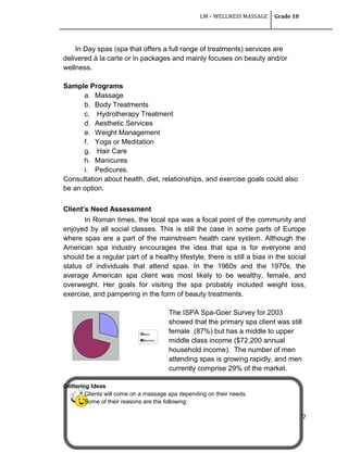 LM – WELLNESS MASSAGE Grade 10
77
In Day spas (spa that offers a full range of treatments) services are
delivered à la carte or in packages and mainly focuses on beauty and/or
wellness.
Sample Programs
a. Massage
b. Body Treatments
c. Hydrotherapy Treatment
d. Aesthetic Services
e. Weight Management
f. Yoga or Meditation
g. Hair Care
h. Manicures
i. Pedicures.
Consultation about health, diet, relationships, and exercise goals could also
be an option.
Client’s Need Assessment
In Roman times, the local spa was a focal point of the community and
enjoyed by all social classes. This is still the case in some parts of Europe
where spas are a part of the mainstream health care system. Although the
American spa industry encourages the idea that spa is for everyone and
should be a regular part of a healthy lifestyle, there is still a bias in the social
status of individuals that attend spas. In the 1960s and the 1970s, the
average American spa client was most likely to be wealthy, female, and
overweight. Her goals for visiting the spa probably included weight loss,
exercise, and pampering in the form of beauty treatments.
The ISPA Spa-Goer Survey for 2003
showed that the primary spa client was still
female (87%) but has a middle to upper
middle class income ($72,200 annual
household income). The number of men
attending spas is growing rapidly, and men
currently comprise 29% of the market.
Glittering Ideas
Clients will come on a massage spa depending on their needs.
Some of their reasons are the following:
Men
Women
 