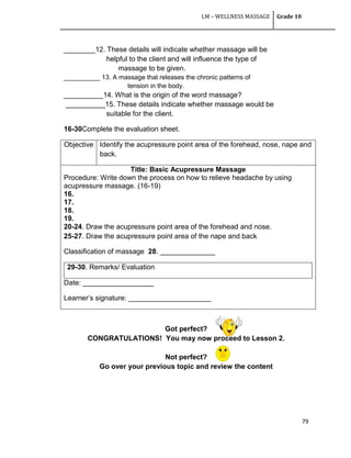 LM – WELLNESS MASSAGE Grade 10
79
________12. These details will indicate whether massage will be
helpful to the client and will influence the type of
massage to be given.
__________ 13. A massage that releases the chronic patterns of
tension in the body.
__________14. What is the origin of the word massage?
__________15. These details indicate whether massage would be
suitable for the client.
16-30Complete the evaluation sheet.
Objective Identify the acupressure point area of the forehead, nose, nape and
back.
Title: Basic Acupressure Massage
Procedure: Write down the process on how to relieve headache by using
acupressure massage. (16-19)
16.
17.
18.
19.
20-24. Draw the acupressure point area of the forehead and nose.
25-27. Draw the acupressure point area of the nape and back
Classification of massage 28. ______________
29-30. Remarks/ Evaluation
Date: __________________
Learner‘s signature: _____________________
Got perfect?
CONGRATULATIONS! You may now proceed to Lesson 2.
Not perfect?
Go over your previous topic and review the content
 