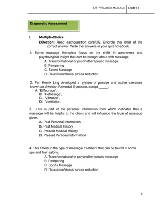 LM – WELLNESS MASSAGE Grade 10
8
I. Multiple-Choice.
Direction: Read eachquestion carefully. Encircle the letter of the
correct answer. Write the answers in your quiz notebook.
1. Some massage therapists focus on the shifts in awareness and
psychological insight that can be brought about with massage.
A. Transformational or psychotherapeutic massage
B. Pampering
C. Sports Massage
D. Relaxation/stress/ stress reduction.
2. Per Henrik Ling developed a system of passive and active exercises
known as Swedish Remedial Gynastics except _____.
A. ‗Effleurage‘,
B. ‗Petrissage‘,
C. ‗Vibration‘,
D. ‗Ventilation
3. This is part of the personal information form which indicates that a
massage will be helpful to the client and will influence the type of massage
given.
A. Past Personal Information
B. Past Medical History
C. Present Medical History
D. Present Personal Information
4. This refers to the type of massage treatment that can be found in some
spa and hair salons.
A. Transformational or psychotherapeutic massage
B. Pampering
C. Sports Massage
D. Relaxation/stress/ stress reduction
Diagnostic Assessment
 