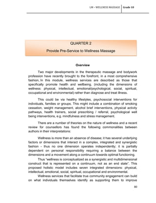 LM – WELLNESS MASSAGE Grade 10
80
Overview
Two major developments in the therapeutic massage and bodywork
profession have recently brought to the forefront, in a most comprehensive
fashion, In this module, wellness services are described as those that
specifically promote health and wellbeing, (including the dimensions of
wellness: physical, intellectual, emotional/psychological, social, spiritual,
occupational and environmental) rather than diagnose and treat illness.
This could be via healthy lifestyles, psychosocial interventions for
individuals, families or groups. This might include a combination of smoking
cessation, weight management, alcohol brief interventions, physical activity
pathways, health trainers, social prescribing / referral, psychological well
being interventions, e.g. mindfulness and stress management.
There are a number of theories on the nature of wellness and a recent
review for counsellors has found the following commonalities between
authors in their interpretations:
Wellness is more than an absence of disease; it has several underlying
factors or dimensions that interact in a complex, integrated and synergistic
fashion - thus no one dimension operates independently; it is partially
dependent on personal responsibility requiring a balance between the
dimensions and a movement along a continuum towards optimal functioning.
Thus ―wellness is conceptualized as a synergistic and multidimensional
construct that is represented on a continuum, not as an end state‖. This
proposed holistic model includes seven integrated dimensions: physical,
intellectual, emotional, social, spiritual, occupational and environmental.
Wellness services that facilitate true community engagement can build
on what individuals themselves identify as supporting them to improve
QUARTER 2
Provide Pre-Service to Wellness Massage
 