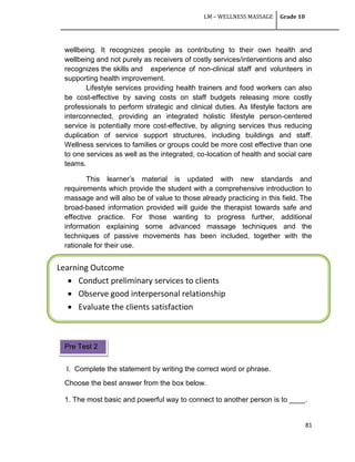 LM – WELLNESS MASSAGE Grade 10
81
Learning Outcome
 Conduct preliminary services to clients
 Observe good interpersonal relationship
 Evaluate the clients satisfaction
wellbeing. It recognizes people as contributing to their own health and
wellbeing and not purely as receivers of costly services/interventions and also
recognizes the skills and experience of non-clinical staff and volunteers in
supporting health improvement.
Lifestyle services providing health trainers and food workers can also
be cost-effective by saving costs on staff budgets releasing more costly
professionals to perform strategic and clinical duties. As lifestyle factors are
interconnected, providing an integrated holistic lifestyle person-centered
service is potentially more cost-effective, by aligning services thus reducing
duplication of service support structures, including buildings and staff.
Wellness services to families or groups could be more cost effective than one
to one services as well as the integrated, co-location of health and social care
teams.
This learner‘s material is updated with new standards and
requirements which provide the student with a comprehensive introduction to
massage and will also be of value to those already practicing in this field. The
broad-based information provided will guide the therapist towards safe and
effective practice. For those wanting to progress further, additional
information explaining some advanced massage techniques and the
techniques of passive movements has been included, together with the
rationale for their use.
I. Complete the statement by writing the correct word or phrase.
Choose the best answer from the box below.
1. The most basic and powerful way to connect to another person is to ____.
Pre Test 2
 