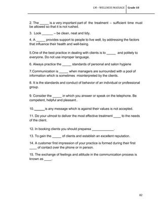 LM – WELLNESS MASSAGE Grade 10
82
2. The _____ is a very important part of the treatment – sufficient time must
be allowed so that it is not rushed.
3. Look ______ – be clean, neat and tidy.
4. A _____ provides support to people to live well, by addressing the factors
that influence their health and well-being.
5.One of the best practice in dealing with clients is to _____ and politely to
everyone. Do not use improper language.
6. Always practice the _____ standards of personal and salon hygiene
7.Communication is _____ when managers are surrounded with a pool of
information which is sometimes misinterpreted by the clients.
8. It is the standards and conduct of behavior of an individual or professional
group.
9. Consider the _____ in which you answer or speak on the telephone. Be
competent, helpful and pleasant..
10. _____ is any message which is against their values is not accepted.
11. Do your utmost to deliver the most effective treatment ____ to the needs
of the client.
12. In booking clients you should preparea ____________.
13. To gain the _____ of clients and establish an excellent reputation.
14. A customer first impression of your practice is formed during their first
____ of contact over the phone or in person.
15. The exchange of feelings and attitude in the communication process is
known as ____.
 