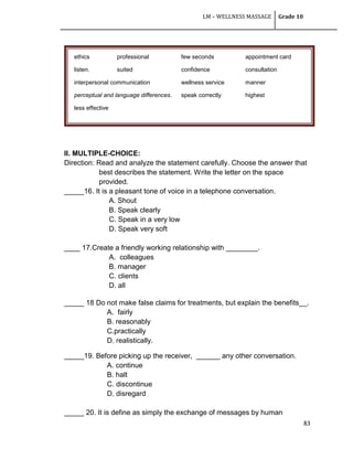 LM – WELLNESS MASSAGE Grade 10
83
II. MULTIPLE-CHOICE:
Direction: Read and analyze the statement carefully. Choose the answer that
best describes the statement. Write the letter on the space
provided.
_____16. It is a pleasant tone of voice in a telephone conversation.
A. Shout
B. Speak clearly
C. Speak in a very low
D. Speak very soft
____ 17.Create a friendly working relationship with ________.
A. colleagues
B. manager
C. clients
D. all
_____ 18 Do not make false claims for treatments, but explain the benefits__.
A. fairly
B. reasonably
C.practically
D. realistically.
_____19. Before picking up the receiver, ______ any other conversation.
A. continue
B. halt
C. discontinue
D. disregard
_____ 20. It is define as simply the exchange of messages by human
ethics professional few seconds appointment card
listen. suited confidence consultation
interpersonal communication wellness service manner
perceptual and language differences. speak correctly highest
less effective
 